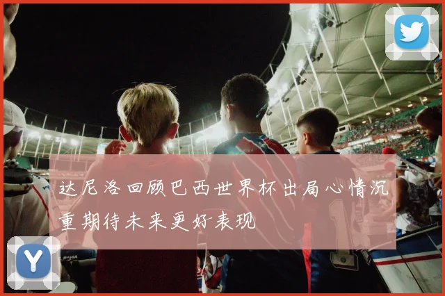 达尼洛回顾巴西世界杯出局心情沉重期待未来更好表现
