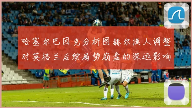 哈塞尔巴因克分析图赫尔换人调整对英格兰后续局势崩盘的深远影响