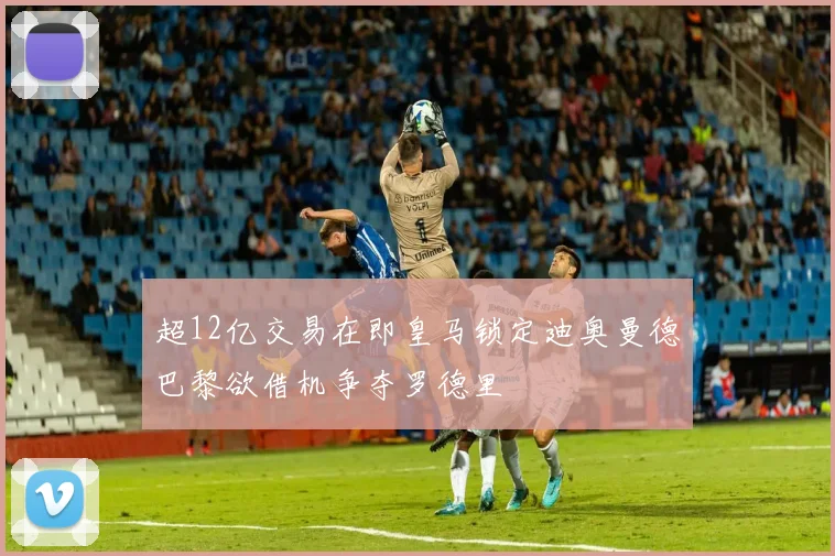 超12亿交易在即皇马锁定迪奥曼德巴黎欲借机争夺罗德里