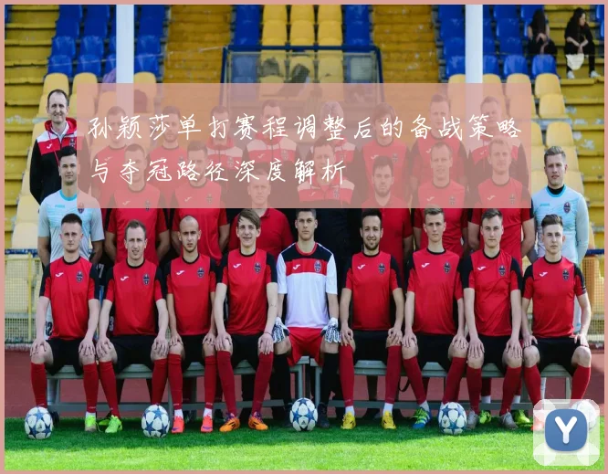 孙颖莎单打赛程调整后的备战策略与夺冠路径深度解析
