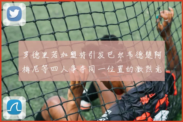罗德里若加盟将引发巴尔韦德楚阿梅尼等四人争夺同一位置的激烈竞争