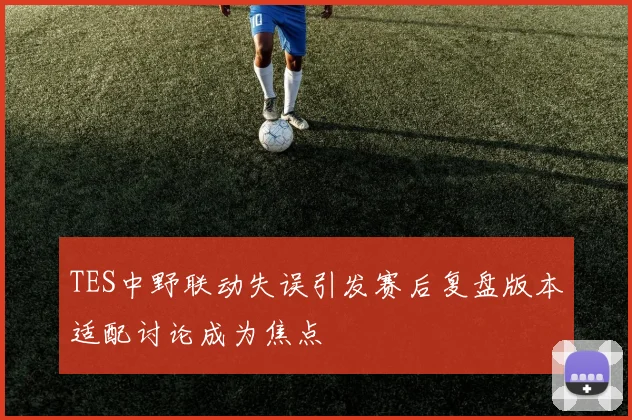 TES中野联动失误引发赛后复盘版本适配讨论成为焦点