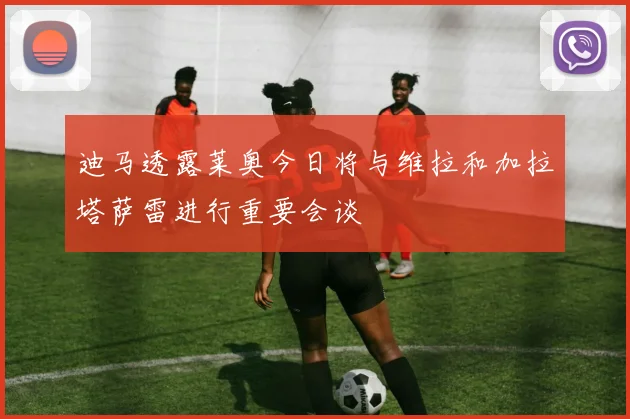迪马透露莱奥今日将与维拉和加拉塔萨雷进行重要会谈
